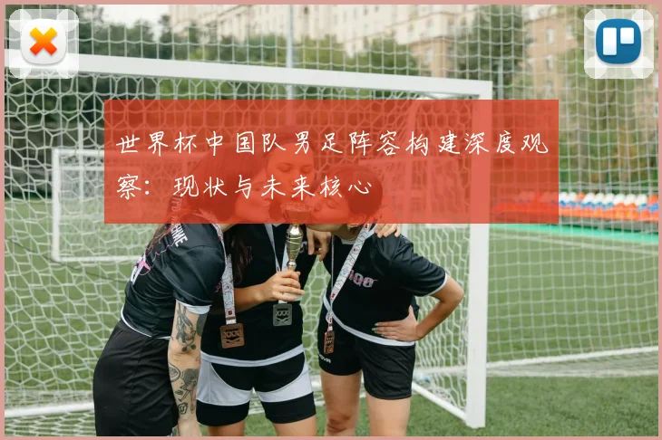 世界杯中国队男足阵容构建深度观察：现状与未来核心