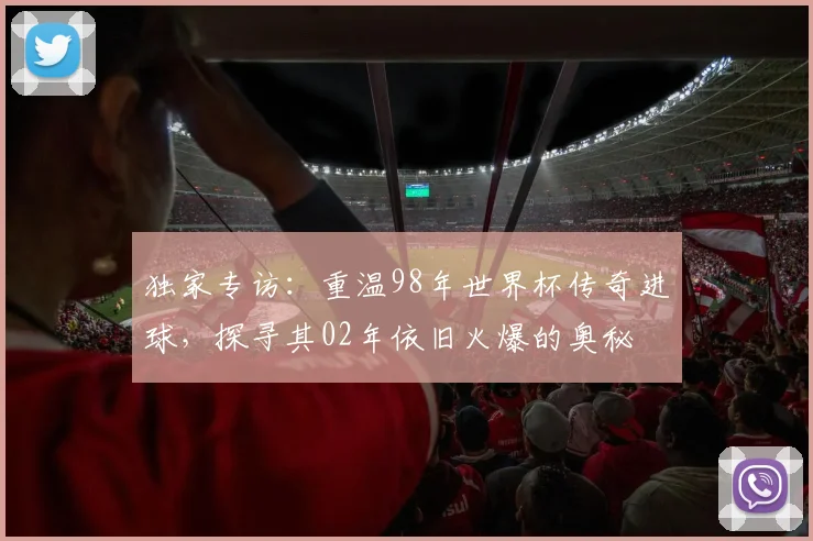 独家专访：重温98年世界杯传奇进球，探寻其02年依旧火爆的奥秘
