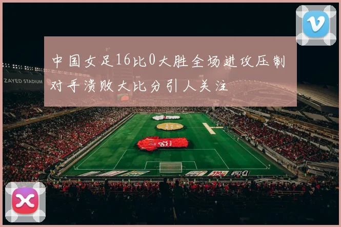 中国女足16比0大胜全场进攻压制 对手溃败大比分引人关注