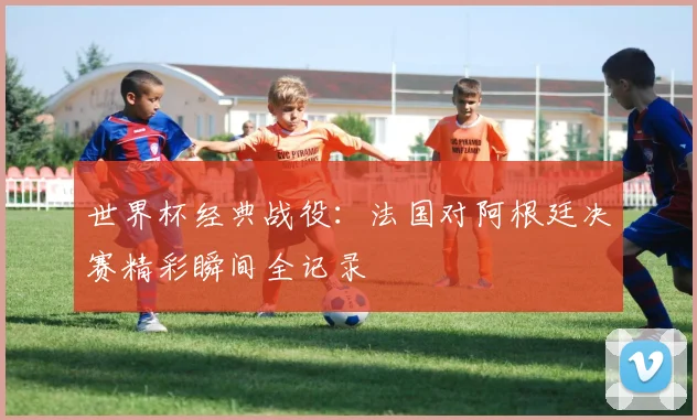 世界杯经典战役：法国对阿根廷决赛精彩瞬间全记录