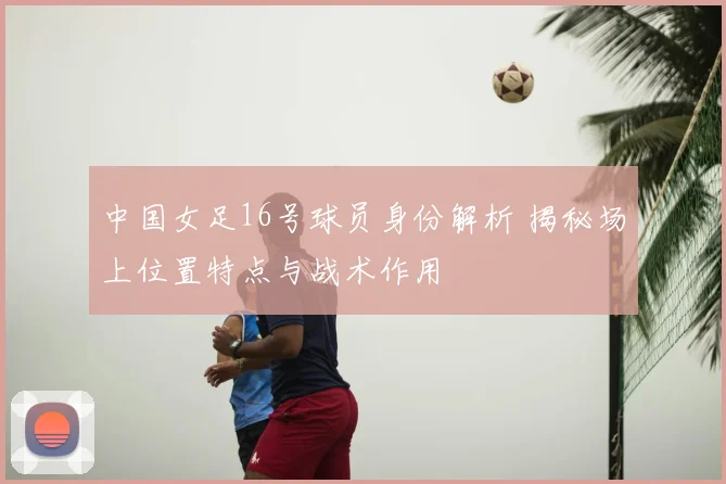 中国女足16号球员身份解析 揭秘场上位置特点与战术作用