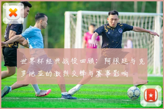 世界杯经典战役回顾：阿根廷与克罗地亚的激烈交锋与赛事影响