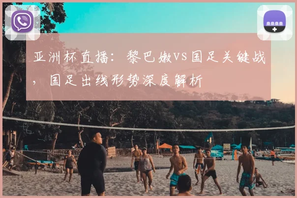 亚洲杯直播：黎巴嫩vs国足关键战，国足出线形势深度解析