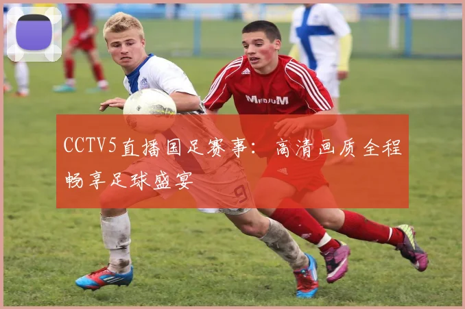 CCTV5直播国足赛事：高清画质全程畅享足球盛宴