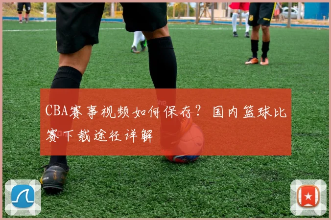 CBA赛事视频如何保存？国内篮球比赛下载途径详解