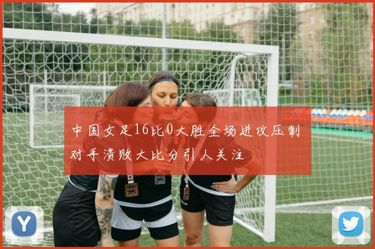 中国女足16比0大胜全场进攻压制 对手溃败大比分引人关注