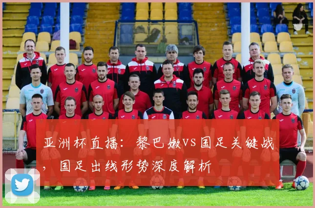 亚洲杯直播：黎巴嫩vs国足关键战，国足出线形势深度解析