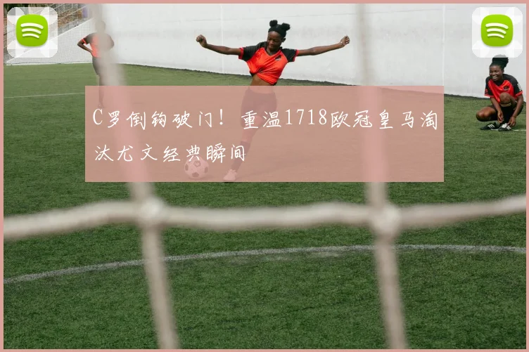 C罗倒钩破门！重温1718欧冠皇马淘汰尤文经典瞬间