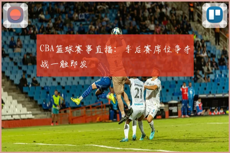 CBA篮球赛事直播：季后赛席位争夺战一触即发
