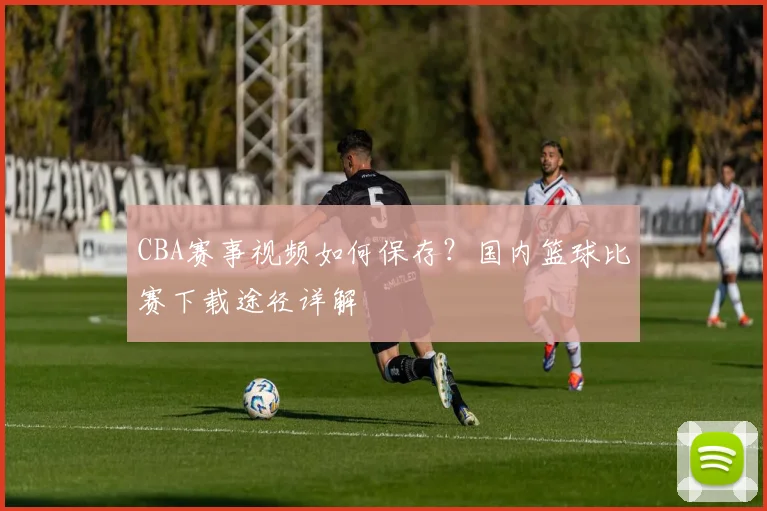 CBA赛事视频如何保存？国内篮球比赛下载途径详解