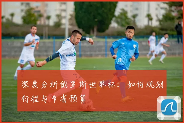 深度分析俄罗斯世界杯：如何规划行程与节省预算