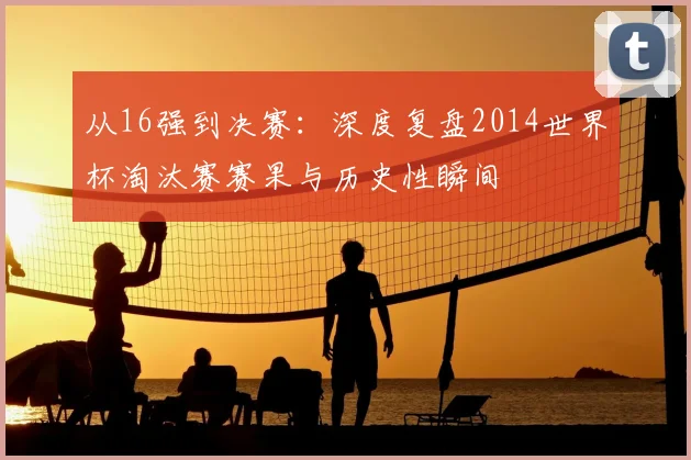 从16强到决赛：深度复盘2014世界杯淘汰赛赛果与历史性瞬间