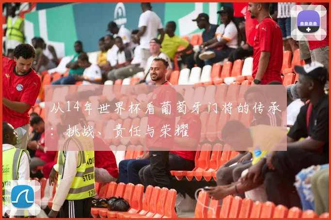 从14年世界杯看葡萄牙门将的传承：挑战、责任与荣耀