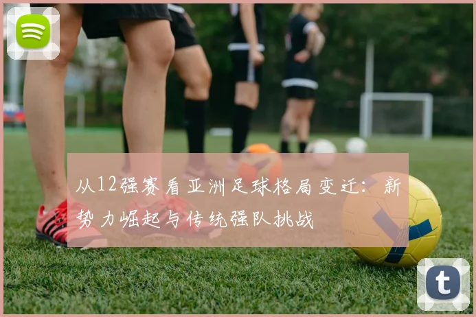 从12强赛看亚洲足球格局变迁：新势力崛起与传统强队挑战