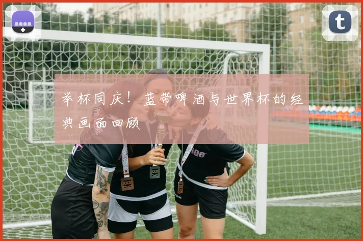 举杯同庆！蓝带啤酒与世界杯的经典画面回顾